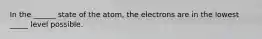 In the ______ state of the atom, the electrons are in the lowest _____ level possible.