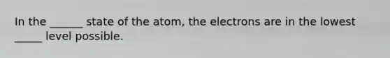 In the ______ state of the atom, the electrons are in the lowest _____ level possible.