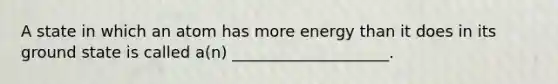 A state in which an atom has more energy than it does in its ground state is called a(n) ____________________.