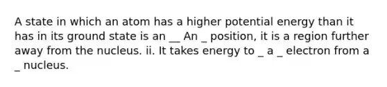 A state in which an atom has a higher potential energy than it has in its ground state is an __ An _ position, it is a region further away from the nucleus. ii. It takes energy to _ a _ electron from a _ nucleus.