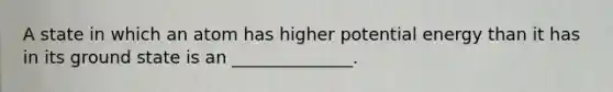 A state in which an atom has higher potential energy than it has in its ground state is an ______________.