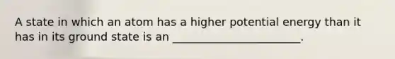 A state in which an atom has a higher potential energy than it has in its ground state is an _______________________.