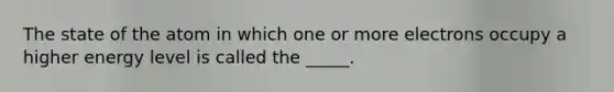 The state of the atom in which one or more electrons occupy a higher energy level is called the _____.