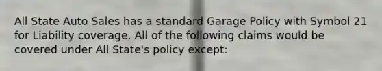 All State Auto Sales has a standard Garage Policy with Symbol 21 for Liability coverage. All of the following claims would be covered under All State's policy except: