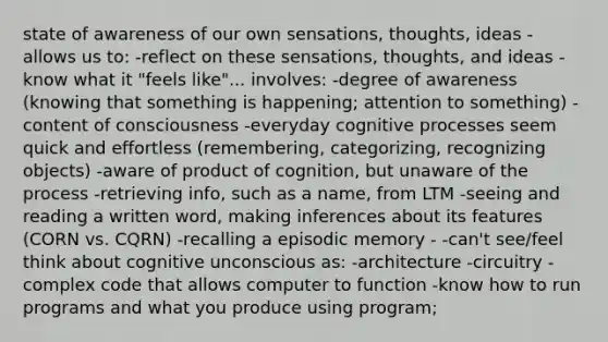 state of awareness of our own sensations, thoughts, ideas -allows us to: -reflect on these sensations, thoughts, and ideas -know what it "feels like"... involves: -degree of awareness (knowing that something is happening; attention to something) -content of consciousness -everyday cognitive processes seem quick and effortless (remembering, categorizing, recognizing objects) -aware of product of cognition, but unaware of the process -retrieving info, such as a name, from LTM -seeing and reading a written word, making inferences about its features (CORN vs. CQRN) -recalling a episodic memory - -can't see/feel think about cognitive unconscious as: -architecture -circuitry -complex code that allows computer to function -know how to run programs and what you produce using program;