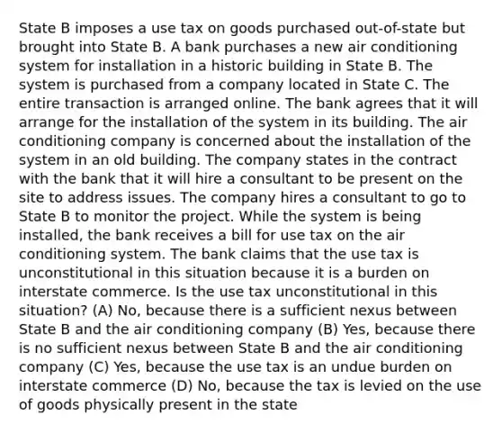 State B imposes a use tax on goods purchased out-of-state but brought into State B. A bank purchases a new air conditioning system for installation in a historic building in State B. The system is purchased from a company located in State C. The entire transaction is arranged online. The bank agrees that it will arrange for the installation of the system in its building. The air conditioning company is concerned about the installation of the system in an old building. The company states in the contract with the bank that it will hire a consultant to be present on the site to address issues. The company hires a consultant to go to State B to monitor the project. While the system is being installed, the bank receives a bill for use tax on the air conditioning system. The bank claims that the use tax is unconstitutional in this situation because it is a burden on interstate commerce. Is the use tax unconstitutional in this situation? (A) No, because there is a sufficient nexus between State B and the air conditioning company (B) Yes, because there is no sufficient nexus between State B and the air conditioning company (C) Yes, because the use tax is an undue burden on interstate commerce (D) No, because the tax is levied on the use of goods physically present in the state