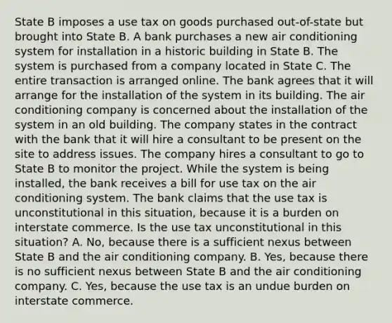 State B imposes a use tax on goods purchased out-of-state but brought into State B. A bank purchases a new air conditioning system for installation in a historic building in State B. The system is purchased from a company located in State C. The entire transaction is arranged online. The bank agrees that it will arrange for the installation of the system in its building. The air conditioning company is concerned about the installation of the system in an old building. The company states in the contract with the bank that it will hire a consultant to be present on the site to address issues. The company hires a consultant to go to State B to monitor the project. While the system is being installed, the bank receives a bill for use tax on the air conditioning system. The bank claims that the use tax is unconstitutional in this situation, because it is a burden on interstate commerce. Is the use tax unconstitutional in this situation? A. No, because there is a sufficient nexus between State B and the air conditioning company. B. Yes, because there is no sufficient nexus between State B and the air conditioning company. C. Yes, because the use tax is an undue burden on interstate commerce.