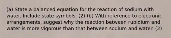 (a) State a balanced equation for the reaction of sodium with water. Include state symbols. (2) (b) With reference to electronic arrangements, suggest why the reaction between rubidium and water is more vigorous than that between sodium and water. (2)