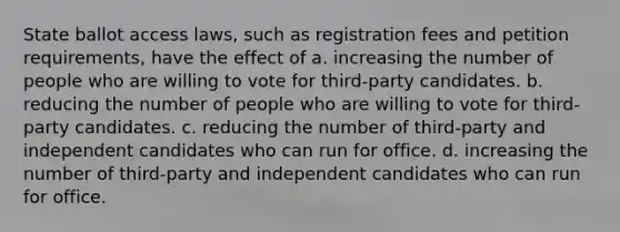 State ballot access laws, such as registration fees and petition requirements, have the effect of a. increasing the number of people who are willing to vote for third-party candidates. b. reducing the number of people who are willing to vote for third-party candidates. c. reducing the number of third-party and independent candidates who can run for office. d. increasing the number of third-party and independent candidates who can run for office.