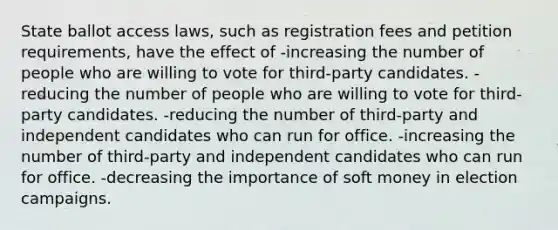 State ballot access laws, such as registration fees and petition requirements, have the effect of -increasing the number of people who are willing to vote for third-party candidates. -reducing the number of people who are willing to vote for third-party candidates. -reducing the number of third-party and independent candidates who can run for office. -increasing the number of third-party and independent candidates who can run for office. -decreasing the importance of soft money in election campaigns.