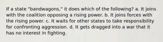 If a state "bandwagons," it does which of the following? a. It joins with the coalition opposing a rising power. b. It joins forces with the rising power. c. It waits for other states to take responsibility for confronting aggression. d. It gets dragged into a war that it has no interest in fighting.