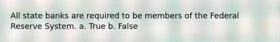 All state banks are required to be members of the Federal Reserve System. a. True b. False