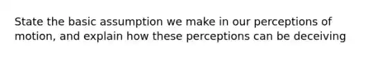 State the basic assumption we make in our perceptions of motion, and explain how these perceptions can be deceiving