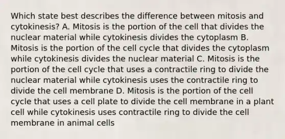 Which state best describes the difference between mitosis and cytokinesis? A. Mitosis is the portion of the cell that divides the nuclear material while cytokinesis divides the cytoplasm B. Mitosis is the portion of the cell cycle that divides the cytoplasm while cytokinesis divides the nuclear material C. Mitosis is the portion of the cell cycle that uses a contractile ring to divide the nuclear material while cytokinesis uses the contractile ring to divide the cell membrane D. Mitosis is the portion of the cell cycle that uses a cell plate to divide the cell membrane in a plant cell while cytokinesis uses contractile ring to divide the cell membrane in animal cells