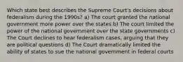 Which state best describes the Supreme Court's decisions about federalism during the 1990s? a) The court granted the national government more power over the states b) The court limited the power of the national government over the state governments c) The Court declines to hear federalism cases, arguing that they are political questions d) The Court dramatically limited the ability of states to sue the national government in federal courts