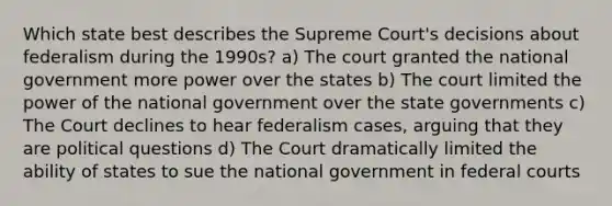 Which state best describes the Supreme Court's decisions about federalism during the 1990s? a) The court granted the national government more power over the states b) The court limited the power of the national government over the state governments c) The Court declines to hear federalism cases, arguing that they are political questions d) The Court dramatically limited the ability of states to sue the national government in federal courts