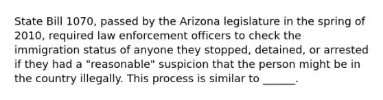 State Bill 1070, passed by the Arizona legislature in the spring of 2010, required law enforcement officers to check the immigration status of anyone they stopped, detained, or arrested if they had a "reasonable" suspicion that the person might be in the country illegally. This process is similar to ______.