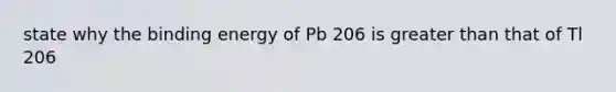 state why the binding energy of Pb 206 is <a href='https://www.questionai.com/knowledge/ktgHnBD4o3-greater-than' class='anchor-knowledge'>greater than</a> that of Tl 206