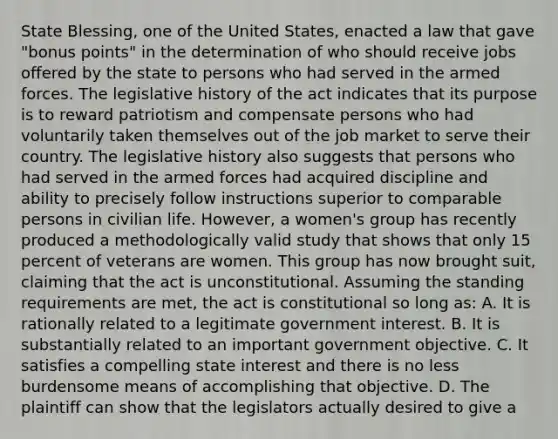 State Blessing, one of the United States, enacted a law that gave "bonus points" in the determination of who should receive jobs offered by the state to persons who had served in the armed forces. The legislative history of the act indicates that its purpose is to reward patriotism and compensate persons who had voluntarily taken themselves out of the job market to serve their country. The legislative history also suggests that persons who had served in the armed forces had acquired discipline and ability to precisely follow instructions superior to comparable persons in civilian life. However, a women's group has recently produced a methodologically valid study that shows that only 15 percent of veterans are women. This group has now brought suit, claiming that the act is unconstitutional. Assuming the standing requirements are met, the act is constitutional so long as: A. It is rationally related to a legitimate government interest. B. It is substantially related to an important government objective. C. It satisfies a compelling state interest and there is no less burdensome means of accomplishing that objective. D. The plaintiff can show that the legislators actually desired to give a