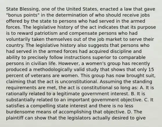 State Blessing, one of the United States, enacted a law that gave "bonus points" in the determination of who should receive jobs offered by the state to persons who had served in the armed forces. The legislative history of the act indicates that its purpose is to reward patriotism and compensate persons who had voluntarily taken themselves out of the job market to serve their country. The legislative history also suggests that persons who had served in the armed forces had acquired discipline and ability to precisely follow instructions superior to comparable persons in civilian life. However, a women's group has recently produced a methodologically valid study that shows that only 15 percent of veterans are women. This group has now brought suit, claiming that the act is unconstitutional. Assuming the standing requirements are met, the act is constitutional so long as: A. It is rationally related to a legitimate government interest. B. It is substantially related to an important government objective. C. It satisfies a compelling state interest and there is no less burdensome means of accomplishing that objective. D. The plaintiff can show that the legislators actually desired to give