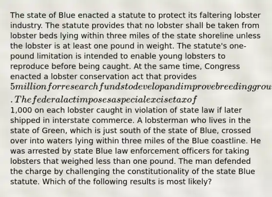 The state of Blue enacted a statute to protect its faltering lobster industry. The statute provides that no lobster shall be taken from lobster beds lying within three miles of the state shoreline unless the lobster is at least one pound in weight. The statute's one-pound limitation is intended to enable young lobsters to reproduce before being caught. At the same time, Congress enacted a lobster conservation act that provides 5 million for research funds to develop and improve breeding grounds for lobsters. The federal act imposes a special excise tax of1,000 on each lobster caught in violation of state law if later shipped in interstate commerce. A lobsterman who lives in the state of Green, which is just south of the state of Blue, crossed over into waters lying within three miles of the Blue coastline. He was arrested by state Blue law enforcement officers for taking lobsters that weighed less than one pound. The man defended the charge by challenging the constitutionality of the state Blue statute. Which of the following results is most likely?