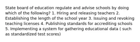 State board of education regulate and advise schools by doing which of the following? 1. Hiring and releasing teachers 2. Establishing the length of the school year 3. Issuing and revoking teaching licenses 4. Publishing standards for accrediting schools 5. Implementing a system for gathering educational data ( such as standardized test scores)