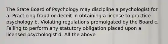 The State Board of Psychology may discipline a psychologist for a. Practicing fraud or deceit in obtaining a license to practice psychology b. Violating regulations promulgated by the Board c. Failing to perform any statutory obligation placed upon a licensed psychologist d. All the above