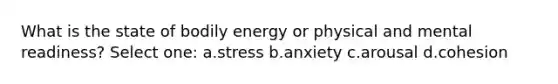 What is the state of bodily energy or physical and mental readiness? Select one: a.stress b.anxiety c.arousal d.cohesion