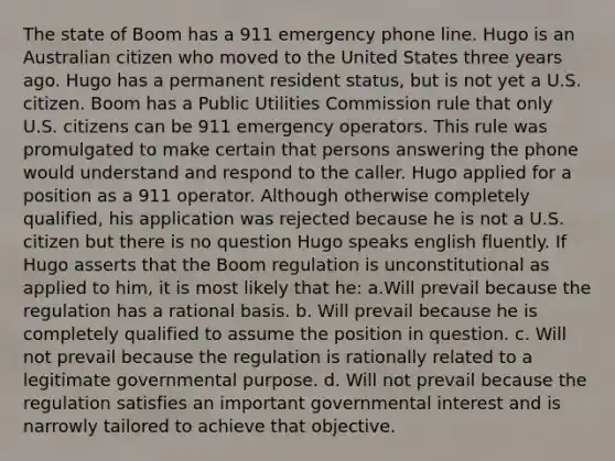 The state of Boom has a 911 emergency phone line. Hugo is an Australian citizen who moved to the United States three years ago. Hugo has a permanent resident status, but is not yet a U.S. citizen. Boom has a Public Utilities Commission rule that only U.S. citizens can be 911 emergency operators. This rule was promulgated to make certain that persons answering the phone would understand and respond to the caller. Hugo applied for a position as a 911 operator. Although otherwise completely qualified, his application was rejected because he is not a U.S. citizen but there is no question Hugo speaks english fluently. If Hugo asserts that the Boom regulation is unconstitutional as applied to him, it is most likely that he: a.Will prevail because the regulation has a rational basis. b. Will prevail because he is completely qualified to assume the position in question. c. Will not prevail because the regulation is rationally related to a legitimate governmental purpose. d. Will not prevail because the regulation satisfies an important governmental interest and is narrowly tailored to achieve that objective.