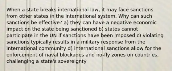 When a state breaks international law, it may face sanctions from other states in the international system. Why can such sanctions be effective? a) they can have a negative economic impact on the state being sanctioned b) states cannot participate in the UN if sanctions have been imposed c) violating sanctions typically results in a military response from the international community d) international sanctions allow for the enforcement of naval blockades and no-fly zones on countries, challenging a state's sovereignty