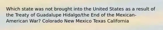 Which state was not brought into the United States as a result of the Treaty of Guadalupe Hidalgo/the End of the Mexican-American War? Colorado New Mexico Texas California