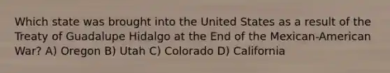 Which state was brought into the United States as a result of the Treaty of Guadalupe Hidalgo at the End of the Mexican-American War? A) Oregon B) Utah C) Colorado D) California