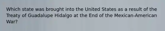 Which state was brought into the United States as a result of the Treaty of Guadalupe Hidalgo at the End of the Mexican-American War?