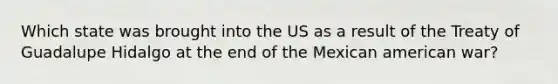 Which state was brought into the US as a result of the Treaty of Guadalupe Hidalgo at the end of the Mexican american war?