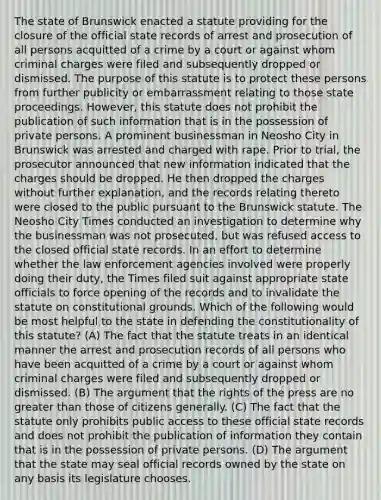 The state of Brunswick enacted a statute providing for the closure of the official state records of arrest and prosecution of all persons acquitted of a crime by a court or against whom criminal charges were filed and subsequently dropped or dismissed. The purpose of this statute is to protect these persons from further publicity or embarrassment relating to those state proceedings. However, this statute does not prohibit the publication of such information that is in the possession of private persons. A prominent businessman in Neosho City in Brunswick was arrested and charged with rape. Prior to trial, the prosecutor announced that new information indicated that the charges should be dropped. He then dropped the charges without further explanation, and the records relating thereto were closed to the public pursuant to the Brunswick statute. The Neosho City Times conducted an investigation to determine why the businessman was not prosecuted, but was refused access to the closed official state records. In an effort to determine whether the law enforcement agencies involved were properly doing their duty, the Times filed suit against appropriate state officials to force opening of the records and to invalidate the statute on constitutional grounds. Which of the following would be most helpful to the state in defending the constitutionality of this statute? (A) The fact that the statute treats in an identical manner the arrest and prosecution records of all persons who have been acquitted of a crime by a court or against whom criminal charges were filed and subsequently dropped or dismissed. (B) The argument that the rights of the press are no greater than those of citizens generally. (C) The fact that the statute only prohibits public access to these official state records and does not prohibit the publication of information they contain that is in the possession of private persons. (D) The argument that the state may seal official records owned by the state on any basis its legislature chooses.