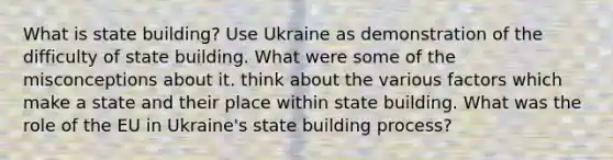 What is state building? Use Ukraine as demonstration of the difficulty of state building. What were some of the misconceptions about it. think about the various factors which make a state and their place within state building. What was the role of the EU in Ukraine's state building process?