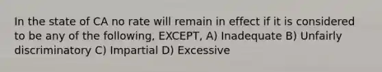 In the state of CA no rate will remain in effect if it is considered to be any of the following, EXCEPT, A) Inadequate B) Unfairly discriminatory C) Impartial D) Excessive