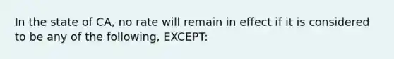 In the state of CA, no rate will remain in effect if it is considered to be any of the following, EXCEPT: