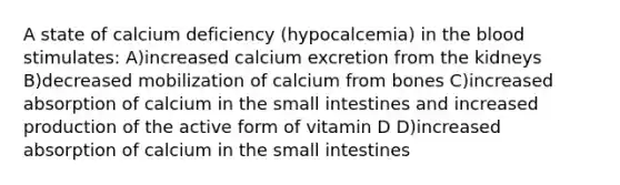 A state of calcium deficiency (hypocalcemia) in the blood stimulates: A)increased calcium excretion from the kidneys B)decreased mobilization of calcium from bones C)increased absorption of calcium in the small intestines and increased production of the active form of vitamin D D)increased absorption of calcium in the small intestines