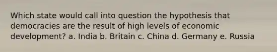 Which state would call into question the hypothesis that democracies are the result of high levels of economic development? a. India b. Britain c. China d. Germany e. Russia