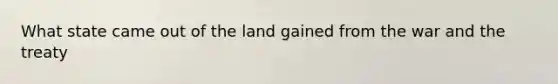 What state came out of the land gained from the war and the treaty