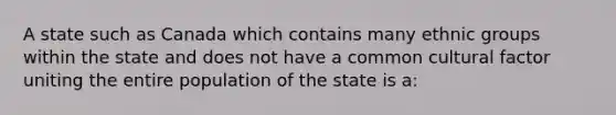 A state such as Canada which contains many ethnic groups within the state and does not have a common cultural factor uniting the entire population of the state is a: