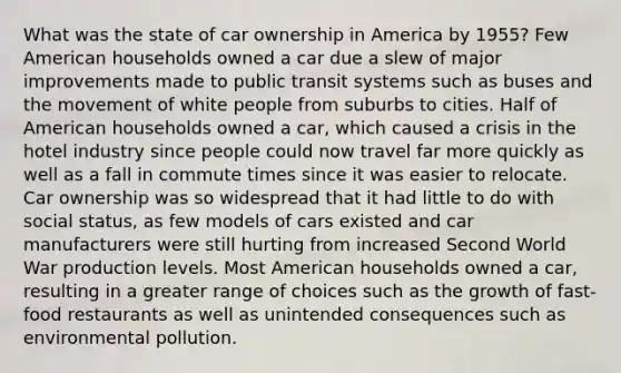 What was the state of car ownership in America by 1955? Few American households owned a car due a slew of major improvements made to public transit systems such as buses and the movement of white people from suburbs to cities. Half of American households owned a car, which caused a crisis in the hotel industry since people could now travel far more quickly as well as a fall in commute times since it was easier to relocate. Car ownership was so widespread that it had little to do with social status, as few models of cars existed and car manufacturers were still hurting from increased Second World War production levels. Most American households owned a car, resulting in a greater range of choices such as the growth of fast-food restaurants as well as unintended consequences such as environmental pollution.