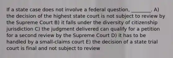 If a state case does not involve a federal question, ________. A) the decision of the highest state court is not subject to review by the Supreme Court B) it falls under the diversity of citizenship jurisdiction C) the judgment delivered can qualify for a petition for a second review by the Supreme Court D) it has to be handled by a small-claims court E) the decision of a state trial court is final and not subject to review