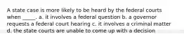 A state case is more likely to be heard by the federal courts when _____. a. it involves a federal question b. a governor requests a federal court hearing c. it involves a criminal matter d. the state courts are unable to come up with a decision