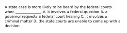 A state case is more likely to be heard by the federal courts when ______________. A. it involves a federal question B. a governor requests a federal court hearing C. it involves a criminal matter D. the state courts are unable to come up with a decision