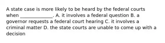 A state case is more likely to be heard by the federal courts when ______________. A. it involves a federal question B. a governor requests a federal court hearing C. it involves a criminal matter D. the state courts are unable to come up with a decision