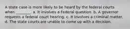 A state case is more likely to be heard by the federal courts when ________. a. It involves a Federal question. b. A governor requests a federal court hearing. c. It involves a criminal matter. d. The state courts are unable to come up with a decision.