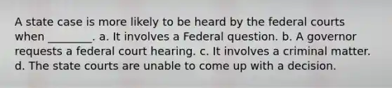 A state case is more likely to be heard by the federal courts when ________. a. It involves a Federal question. b. A governor requests a federal court hearing. c. It involves a criminal matter. d. The state courts are unable to come up with a decision.