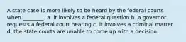 A state case is more likely to be heard by the federal courts when ________. a. it involves a federal question b. a governor requests a federal court hearing c. it involves a criminal matter d. the state courts are unable to come up with a decision